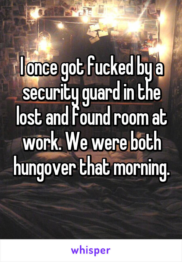 I once got fucked by a security guard in the lost and found room at work. We were both hungover that morning. 