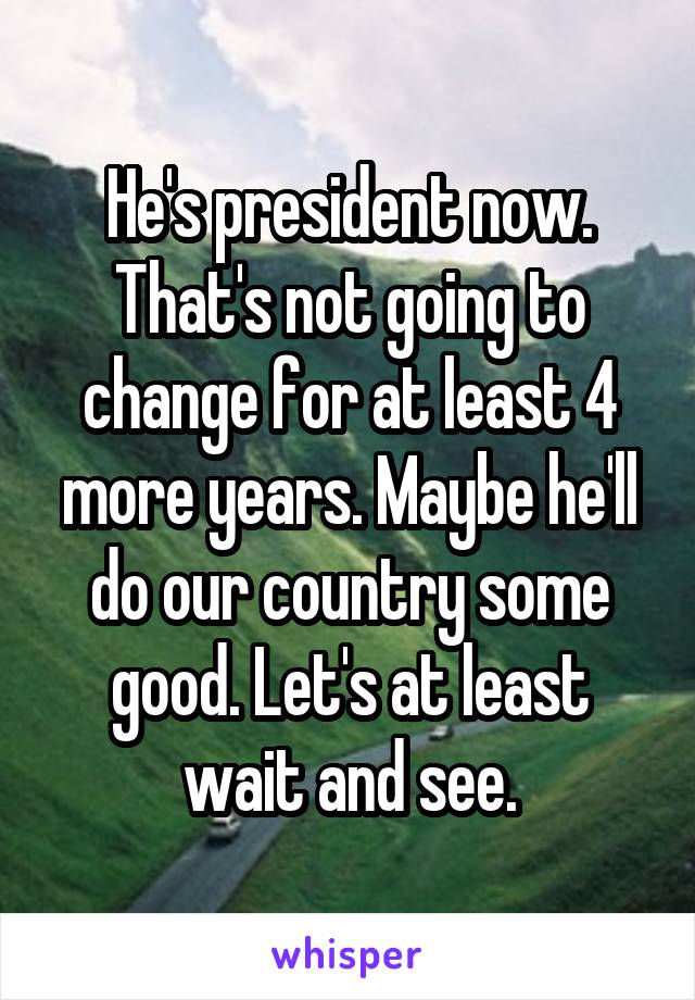 He's president now. That's not going to change for at least 4 more years. Maybe he'll do our country some good. Let's at least wait and see.