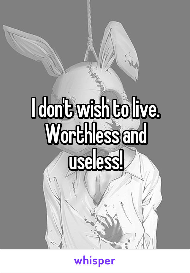 I don't wish to live.
Worthless and useless!