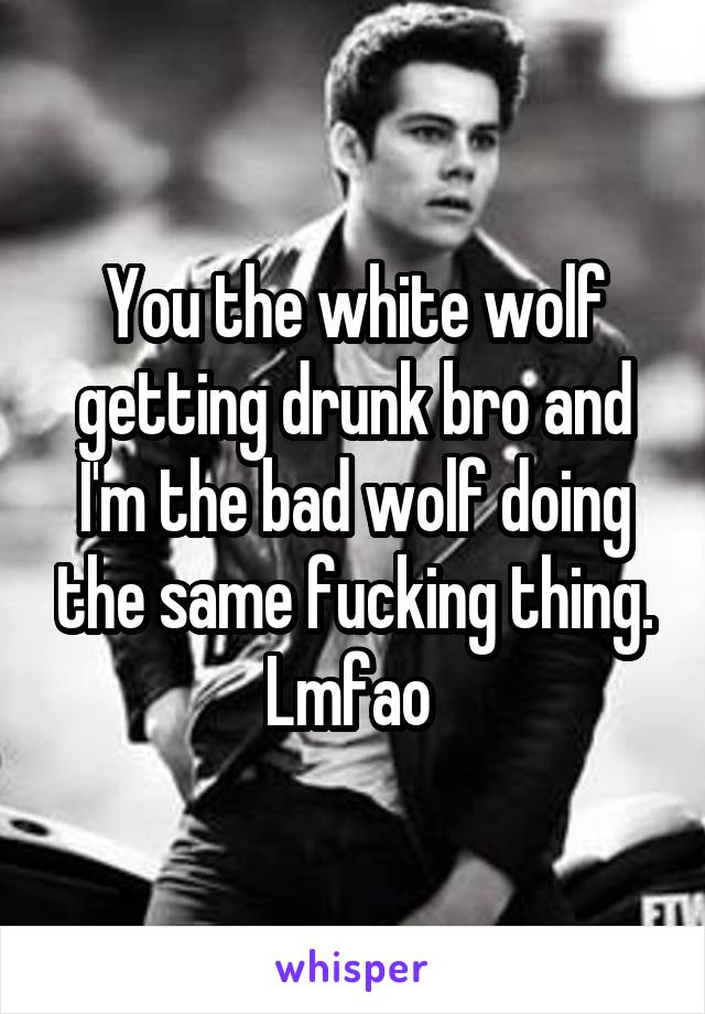 You the white wolf getting drunk bro and I'm the bad wolf doing the same fucking thing. Lmfao 