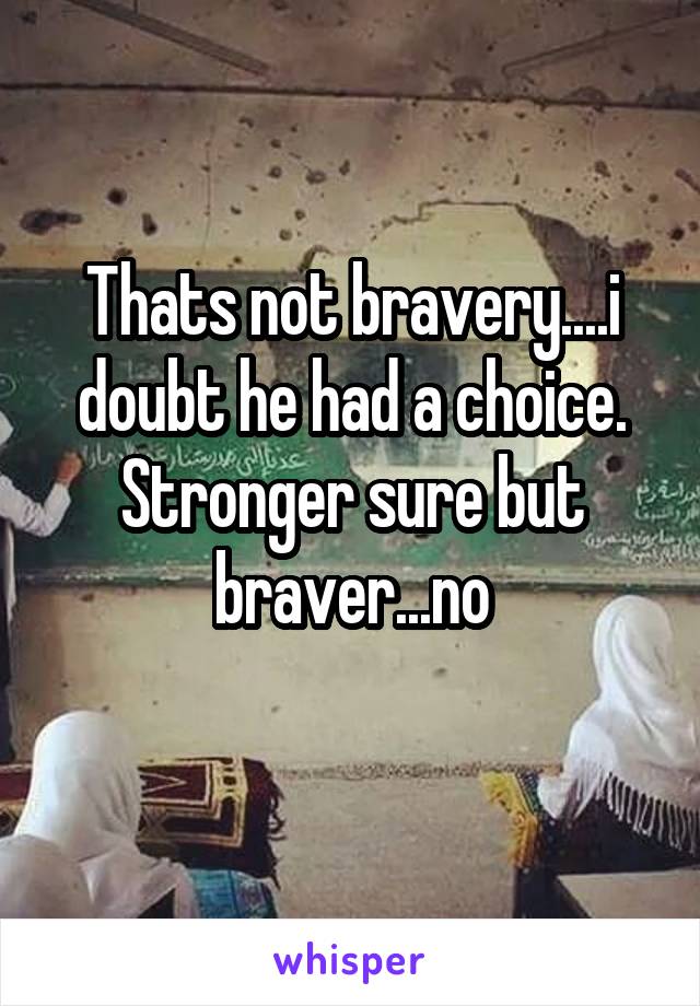 Thats not bravery....i doubt he had a choice. Stronger sure but braver...no

