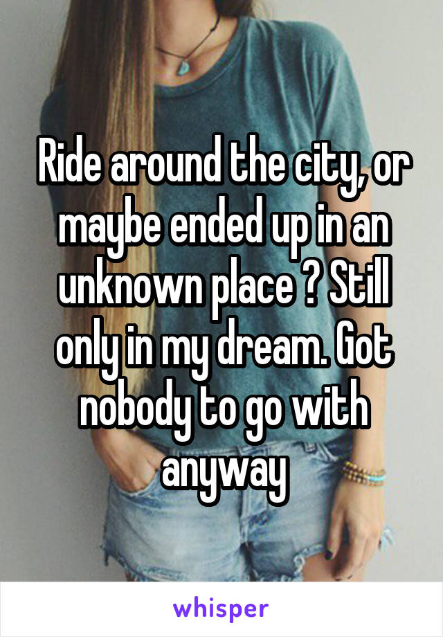 Ride around the city, or maybe ended up in an unknown place ? Still only in my dream. Got nobody to go with anyway