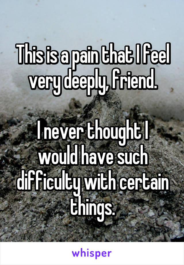 This is a pain that I feel very deeply, friend.

I never thought I would have such difficulty with certain things.