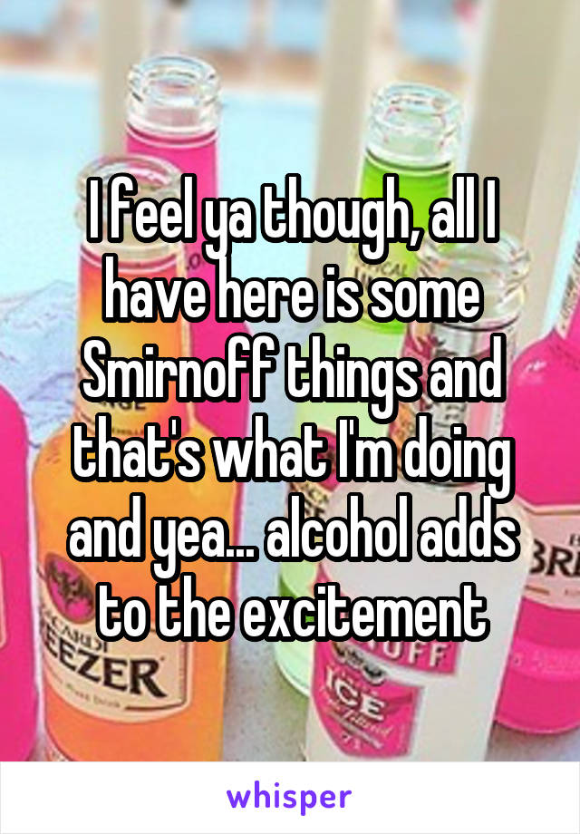 I feel ya though, all I have here is some Smirnoff things and that's what I'm doing and yea... alcohol adds to the excitement