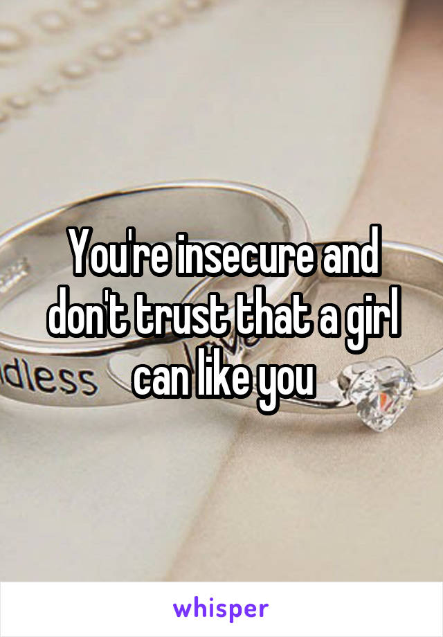 You're insecure and don't trust that a girl can like you