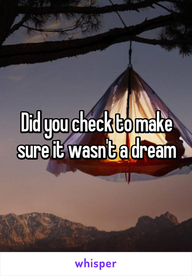 Did you check to make sure it wasn't a dream