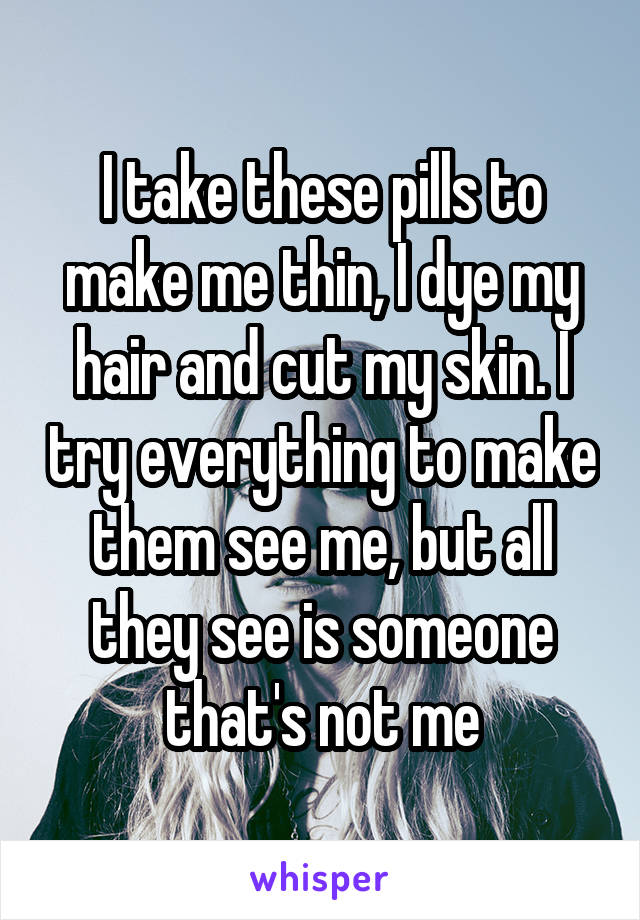 I take these pills to make me thin, I dye my hair and cut my skin. I try everything to make them see me, but all they see is someone that's not me
