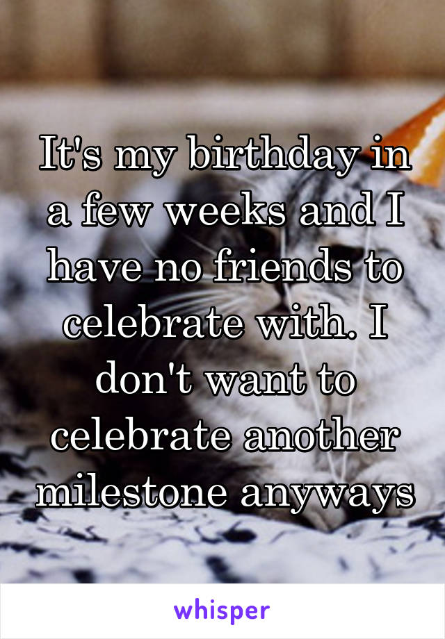 It's my birthday in a few weeks and I have no friends to celebrate with. I don't want to celebrate another milestone anyways
