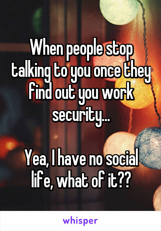 When people stop talking to you once they find out you work security...

Yea, I have no social life, what of it??