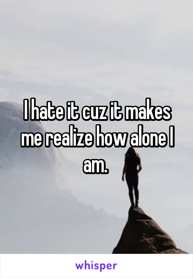 I hate it cuz it makes me realize how alone I am. 