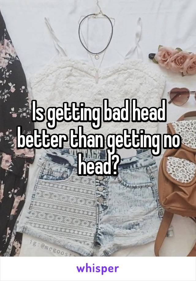 Is getting bad head better than getting no head?