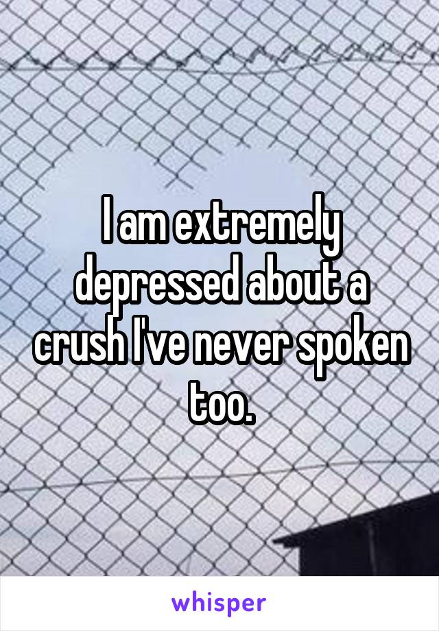 I am extremely depressed about a crush I've never spoken too.