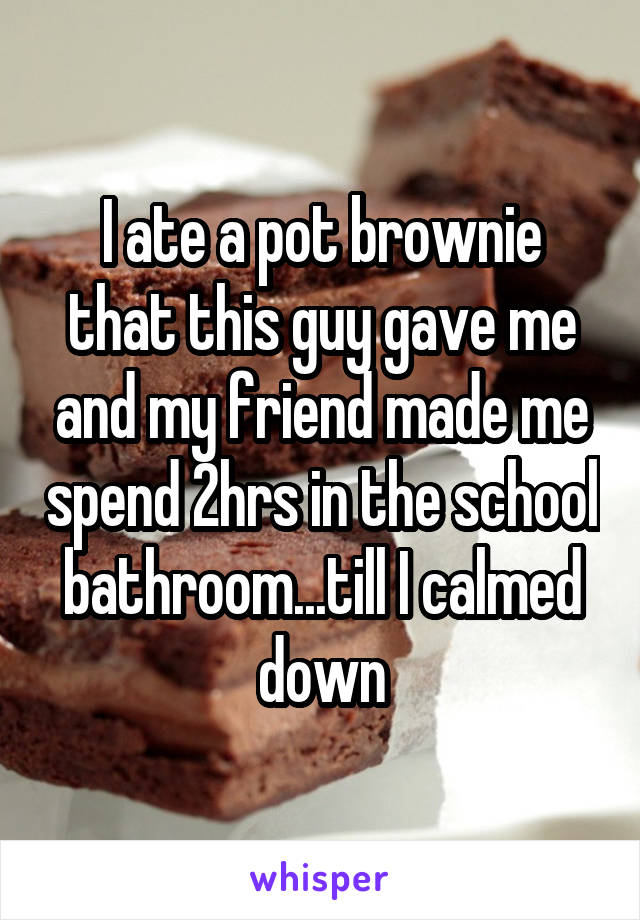 I ate a pot brownie that this guy gave me and my friend made me spend 2hrs in the school bathroom...till I calmed down