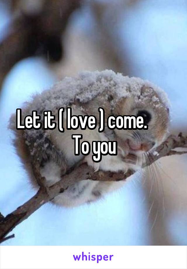 Let it ( love ) come.        To you