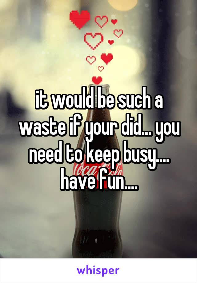 it would be such a waste if your did... you need to keep busy.... have fun....