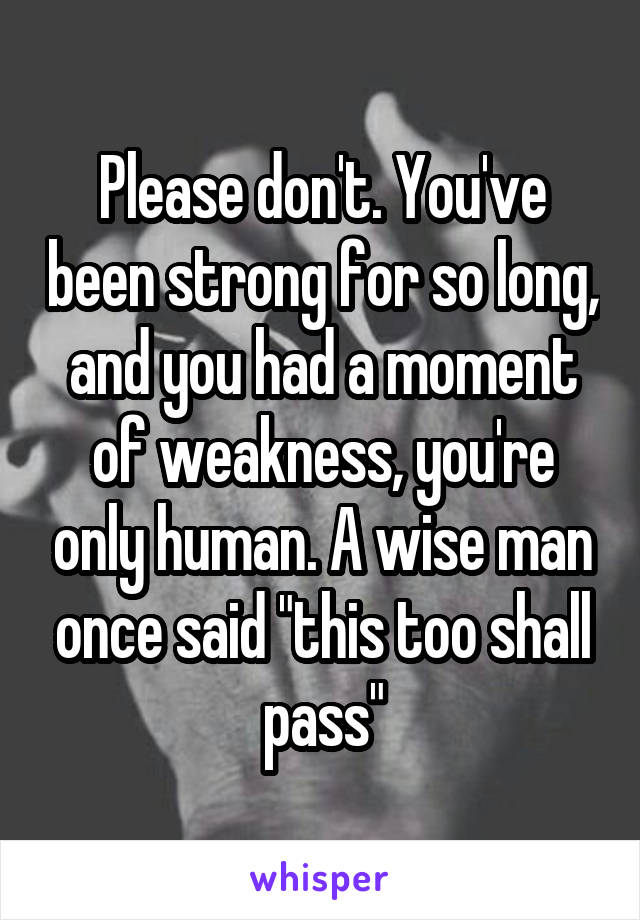 Please don't. You've been strong for so long, and you had a moment of weakness, you're only human. A wise man once said "this too shall pass"