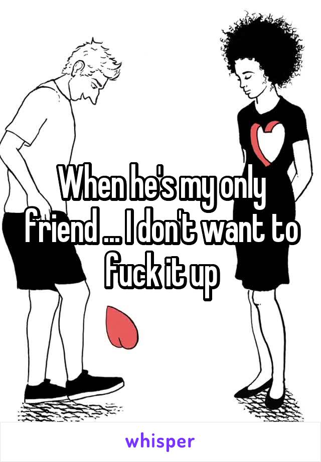 When he's my only friend ... I don't want to fuck it up