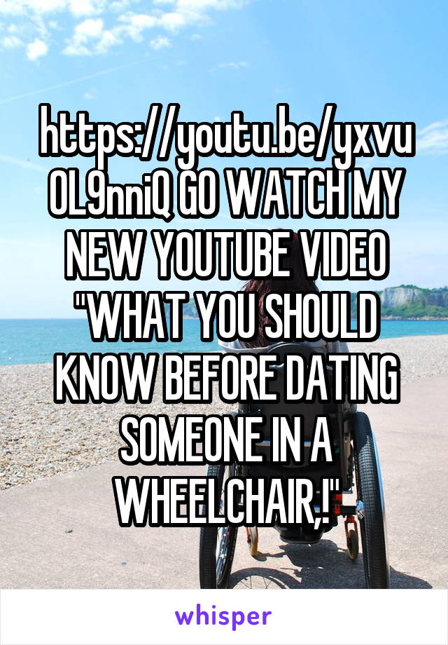 https://youtu.be/yxvu0L9nniQ GO WATCH MY NEW YOUTUBE VIDEO "WHAT YOU SHOULD KNOW BEFORE DATING SOMEONE IN A WHEELCHAIR,!"