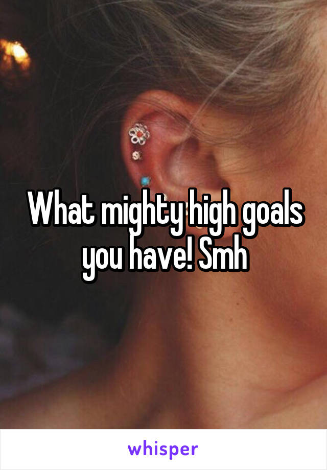 What mighty high goals you have! Smh
