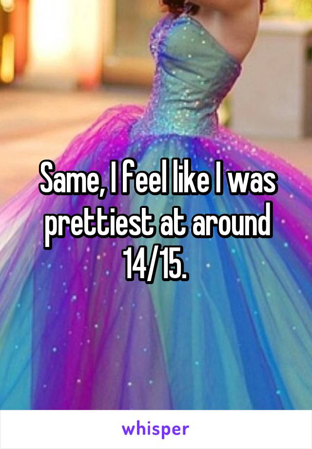 Same, I feel like I was prettiest at around 14/15. 