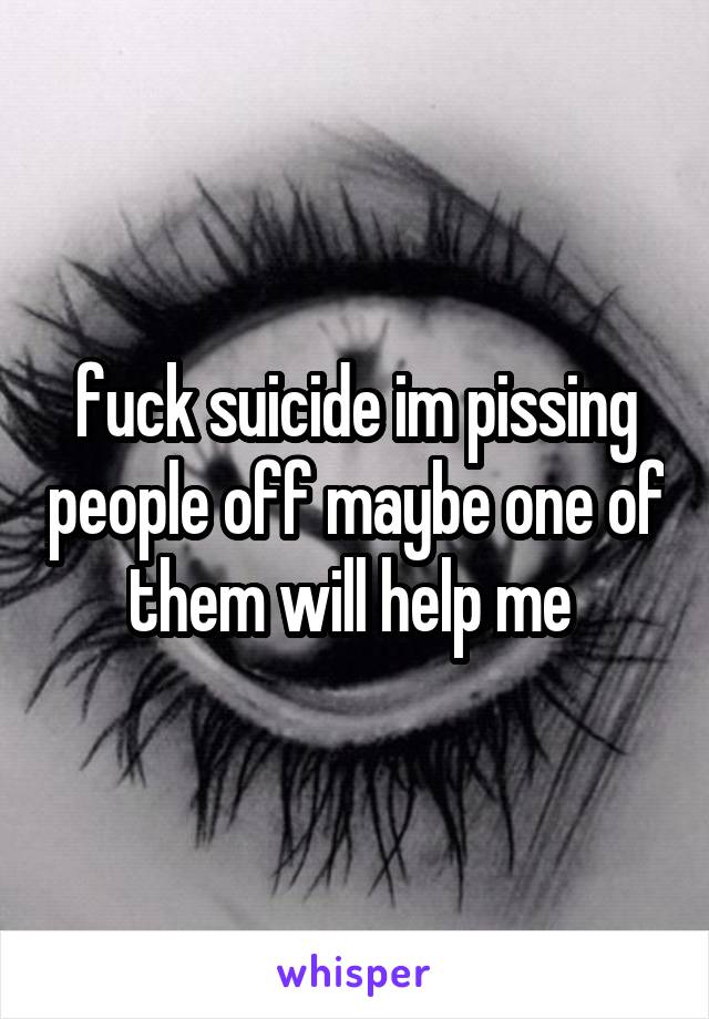 fuck suicide im pissing people off maybe one of them will help me 