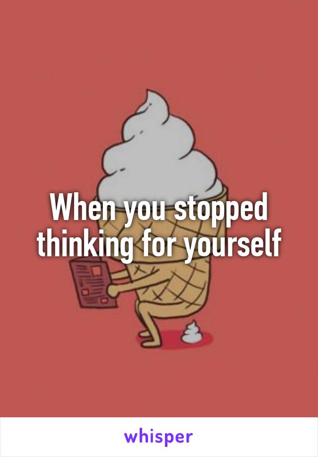 When you stopped thinking for yourself
