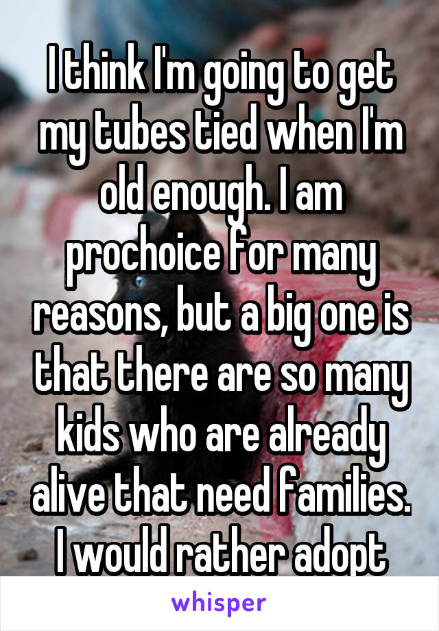 I think I'm going to get my tubes tied when I'm old enough. I am prochoice for many reasons, but a big one is that there are so many kids who are already alive that need families. I would rather adopt