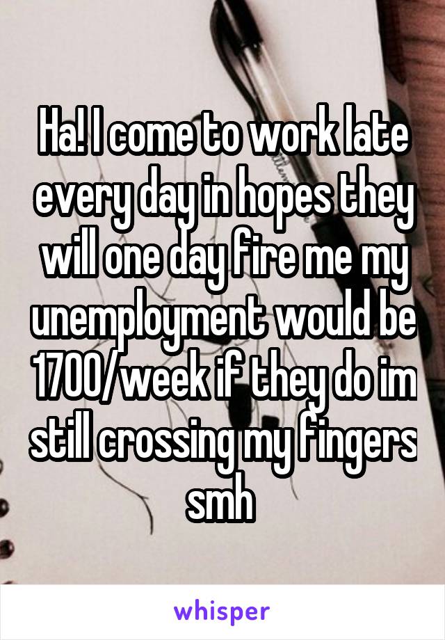 Ha! I come to work late every day in hopes they will one day fire me my unemployment would be 1700/week if they do im still crossing my fingers smh 