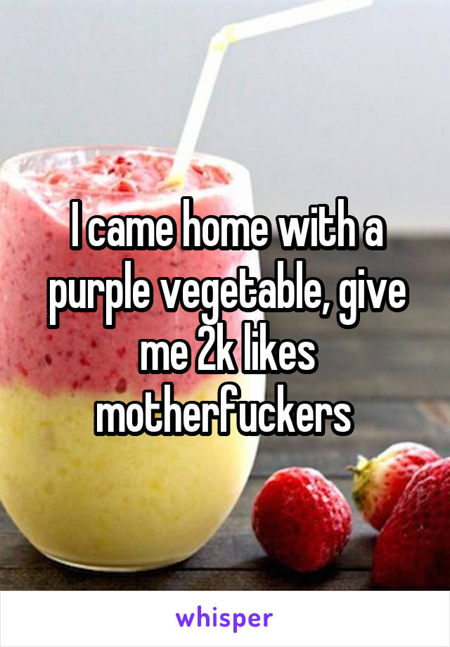 I came home with a purple vegetable, give me 2k likes motherfuckers 