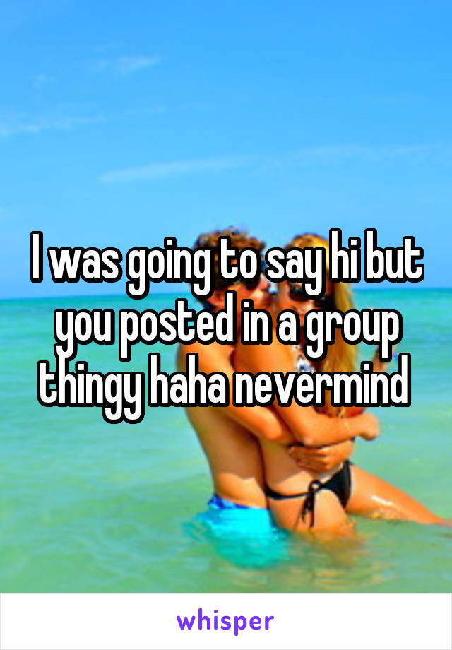 I was going to say hi but you posted in a group thingy haha nevermind 