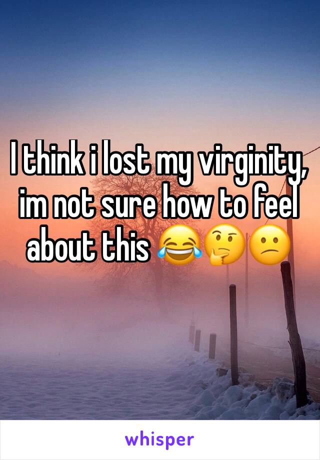 I think i lost my virginity, im not sure how to feel about this 😂🤔😕