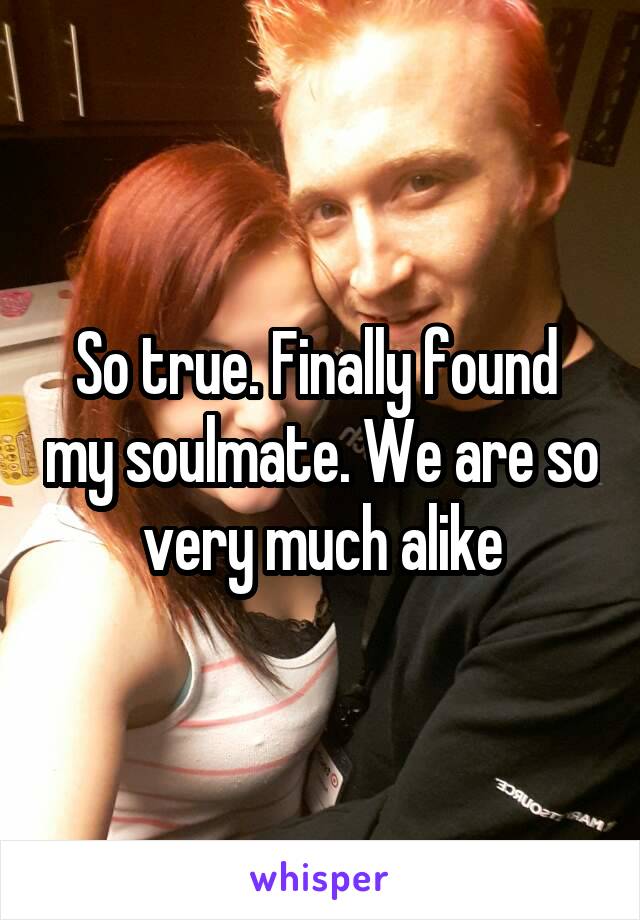 So true. Finally found  my soulmate. We are so very much alike