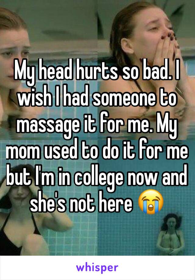 My head hurts so bad. I wish I had someone to massage it for me. My mom used to do it for me but I'm in college now and she's not here 😭