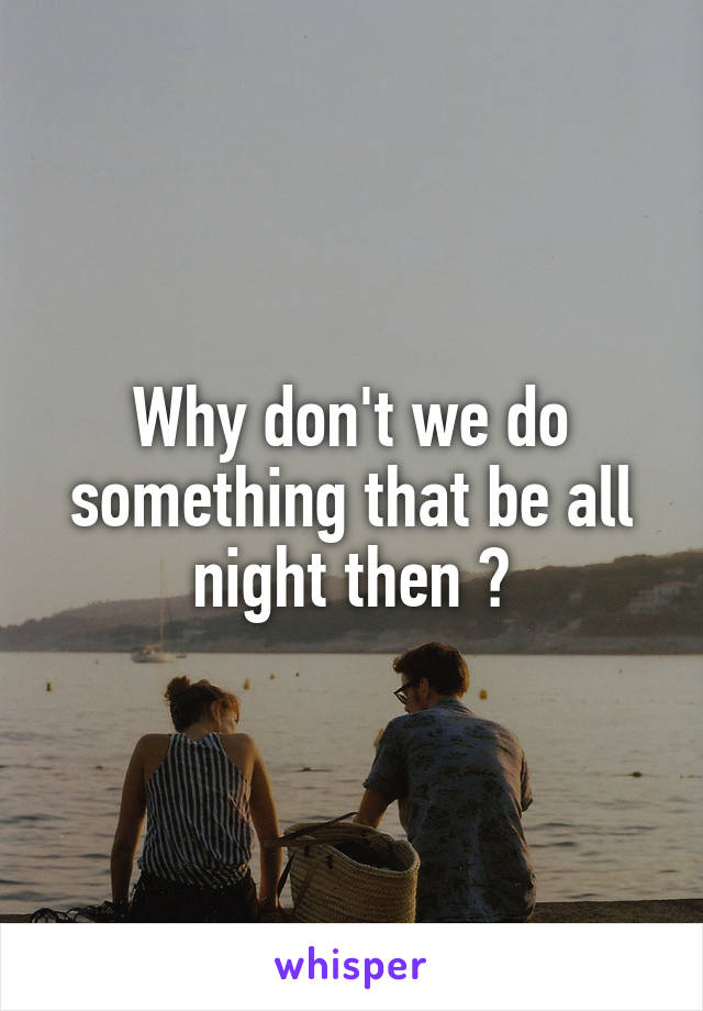 Why don't we do something that be all night then ?