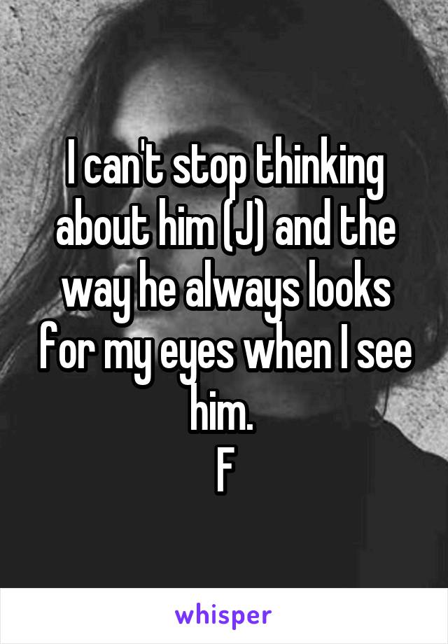 I can't stop thinking about him (J) and the way he always looks for my eyes when I see him. 
F