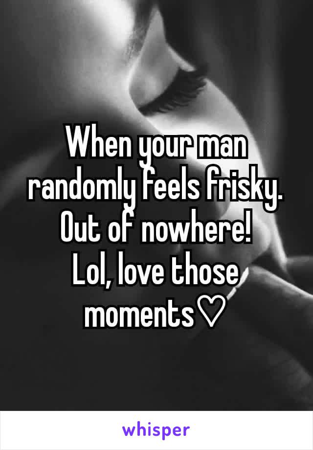 When your man randomly feels frisky.
Out of nowhere!
Lol, love those moments♡