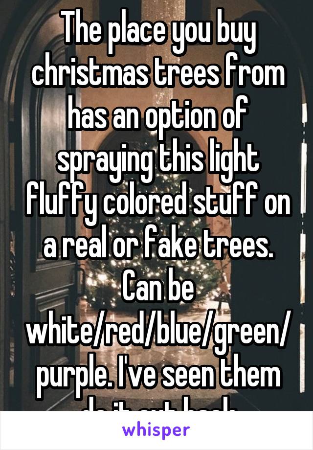 The place you buy christmas trees from has an option of spraying this light fluffy colored stuff on a real or fake trees. Can be white/red/blue/green/purple. I've seen them do it out back
