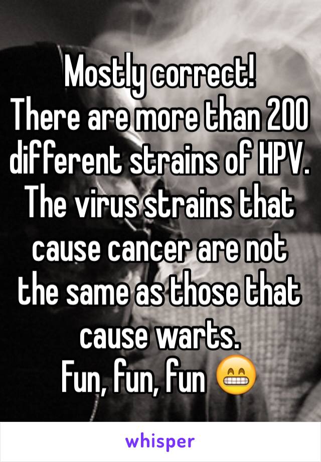 Mostly correct! 
There are more than 200 different strains of HPV. The virus strains that cause cancer are not the same as those that cause warts. 
Fun, fun, fun 😁