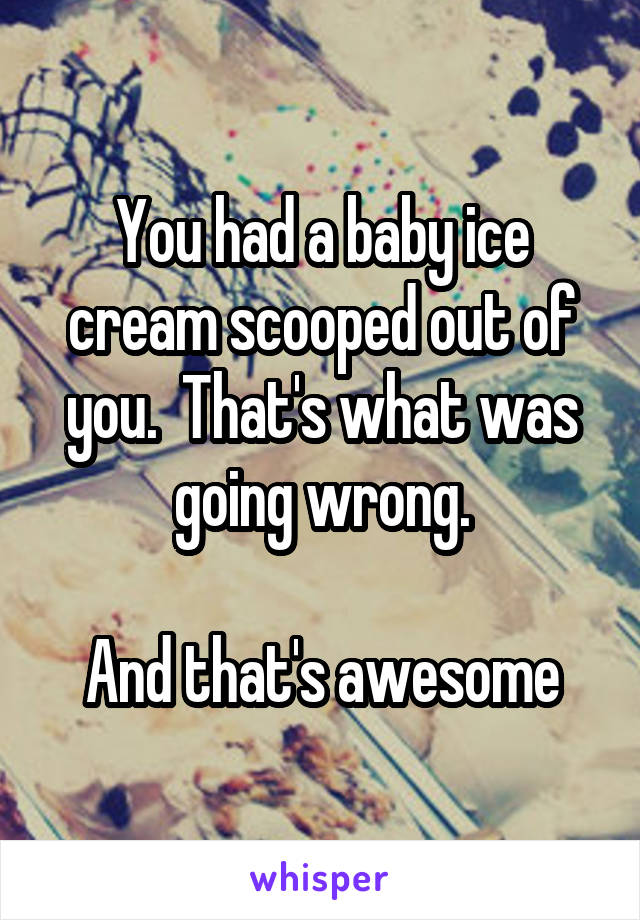 You had a baby ice cream scooped out of you.  That's what was going wrong.

And that's awesome