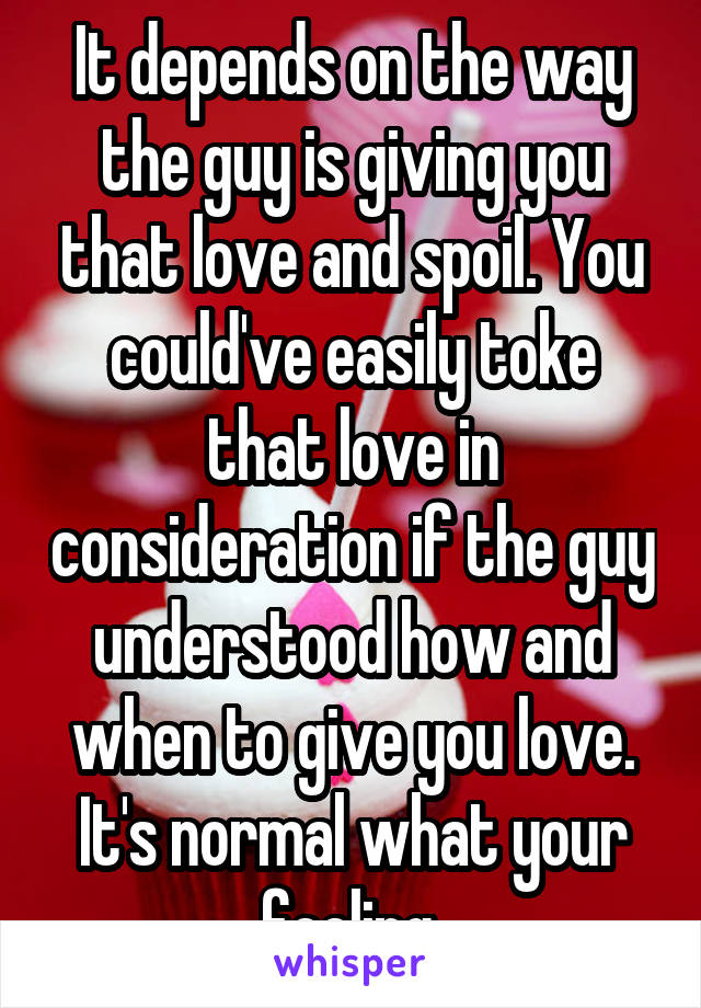 It depends on the way the guy is giving you that love and spoil. You could've easily toke that love in consideration if the guy understood how and when to give you love. It's normal what your feeling.