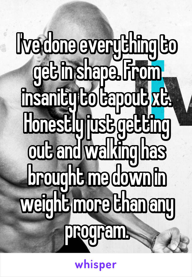 I've done everything to get in shape. From insanity to tapout xt. Honestly just getting out and walking has brought me down in weight more than any program.