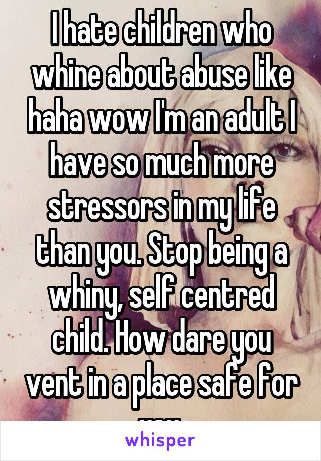 I hate children who whine about abuse like haha wow I'm an adult I have so much more stressors in my life than you. Stop being a whiny, self centred child. How dare you vent in a place safe for you.