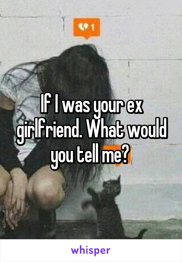 If I was your ex girlfriend. What would you tell me? 