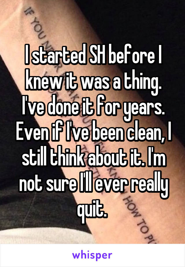 I started SH before I knew it was a thing. I've done it for years. Even if I've been clean, I still think about it. I'm not sure I'll ever really quit. 
