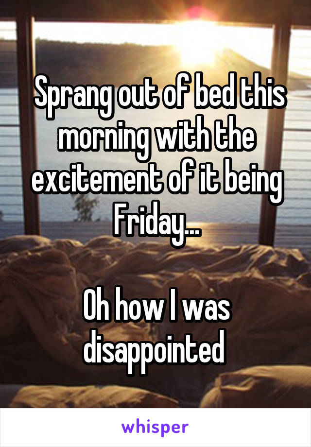  Sprang out of bed this morning with the excitement of it being Friday...

Oh how I was disappointed 