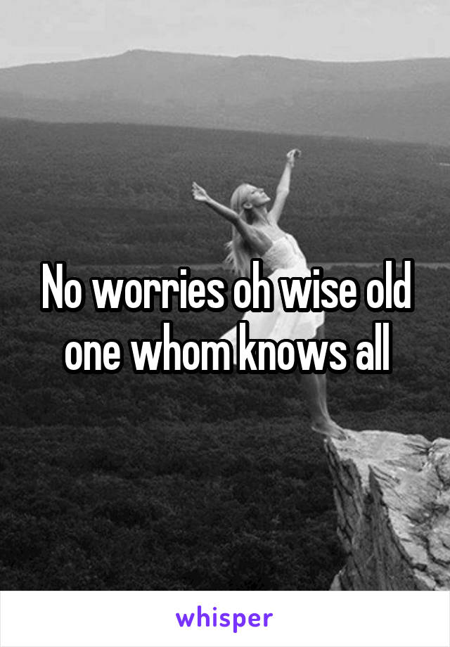 No worries oh wise old one whom knows all