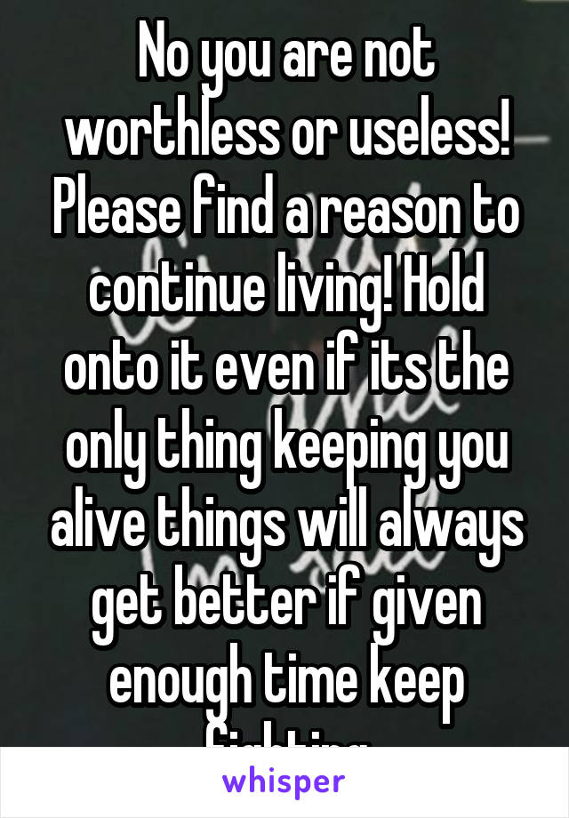 No you are not worthless or useless! Please find a reason to continue living! Hold onto it even if its the only thing keeping you alive things will always get better if given enough time keep fighting