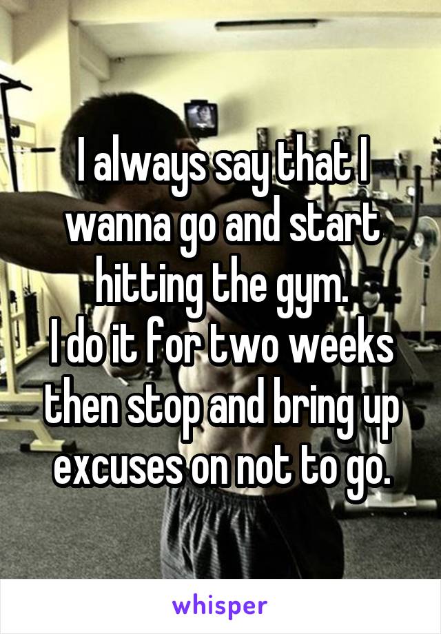 I always say that I wanna go and start hitting the gym.
I do it for two weeks then stop and bring up excuses on not to go.