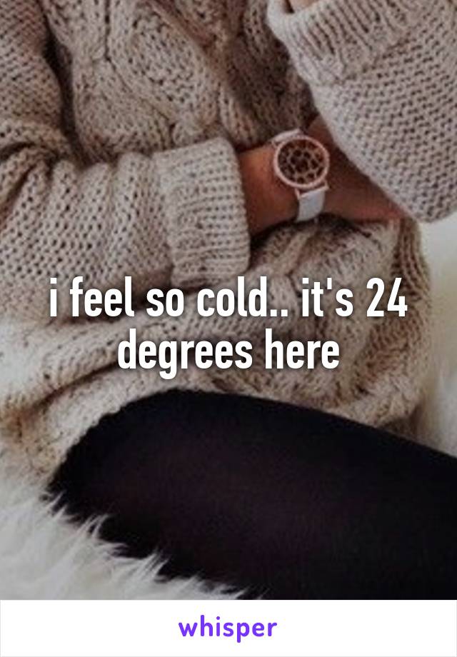 i feel so cold.. it's 24 degrees here