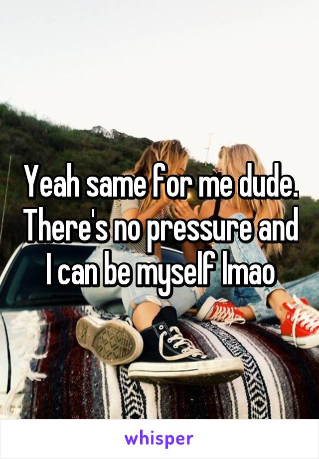 Yeah same for me dude. There's no pressure and I can be myself lmao